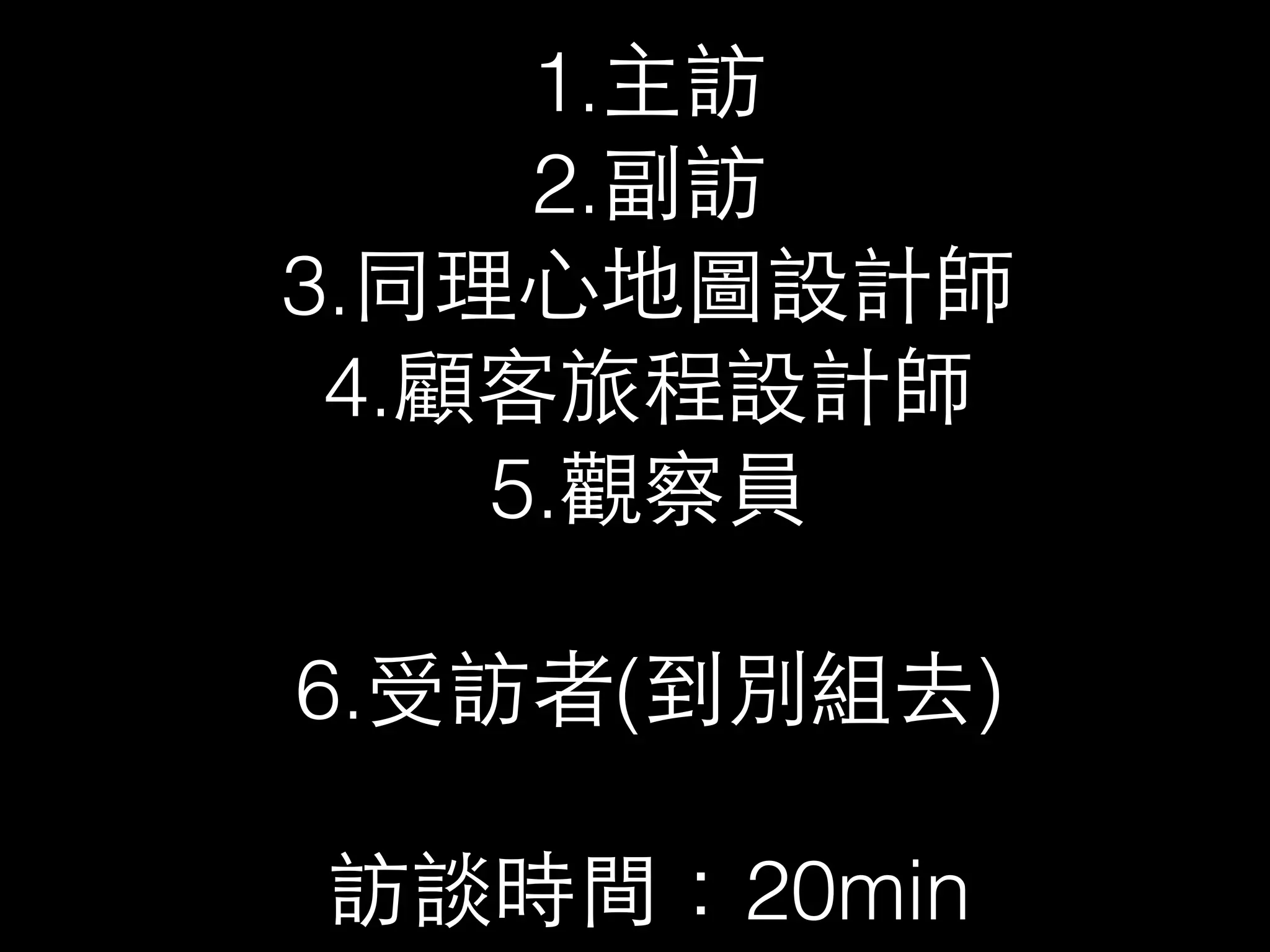 1.主訪 
2.副訪 
3.同理⼼心地圖設計師 
4.顧客旅程設計師 
5.觀察員 
6.受訪者(到別組去) 
訪談時間：20min 
 