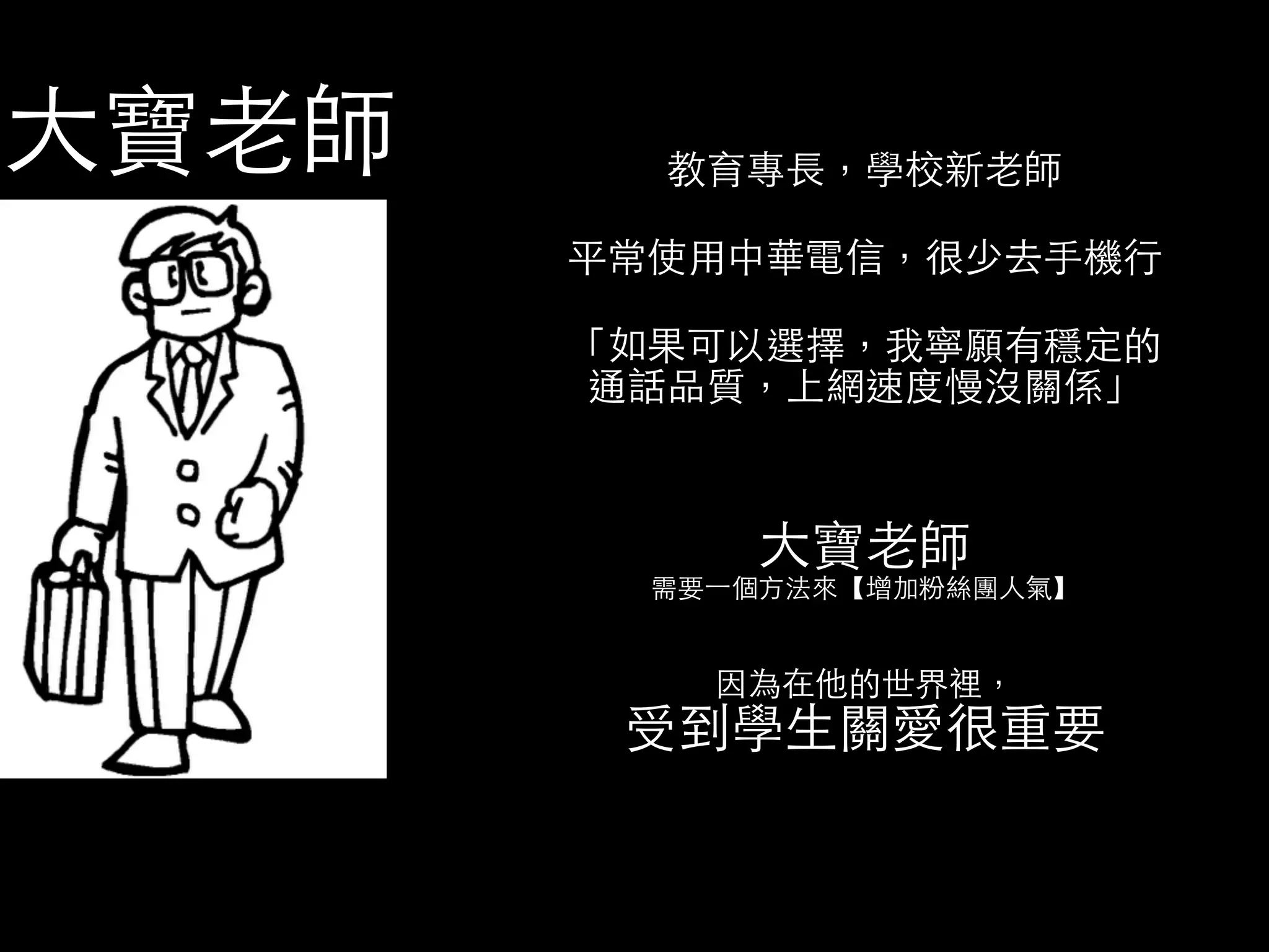 教育專⻑⾧長，學校新⽼老師 
平常使⽤用中華電信，很少去⼿手機⾏行 
「如果可以選擇，我寧願有穩定的 
通話品質，上網速度慢沒關係」 
⼤大寶⽼老師 
需要⼀一個⽅方法來【增加粉絲團⼈人氣】 
因為在他的世界裡， 受到學⽣生關愛很重要 
⼤大寶⽼老師 
 