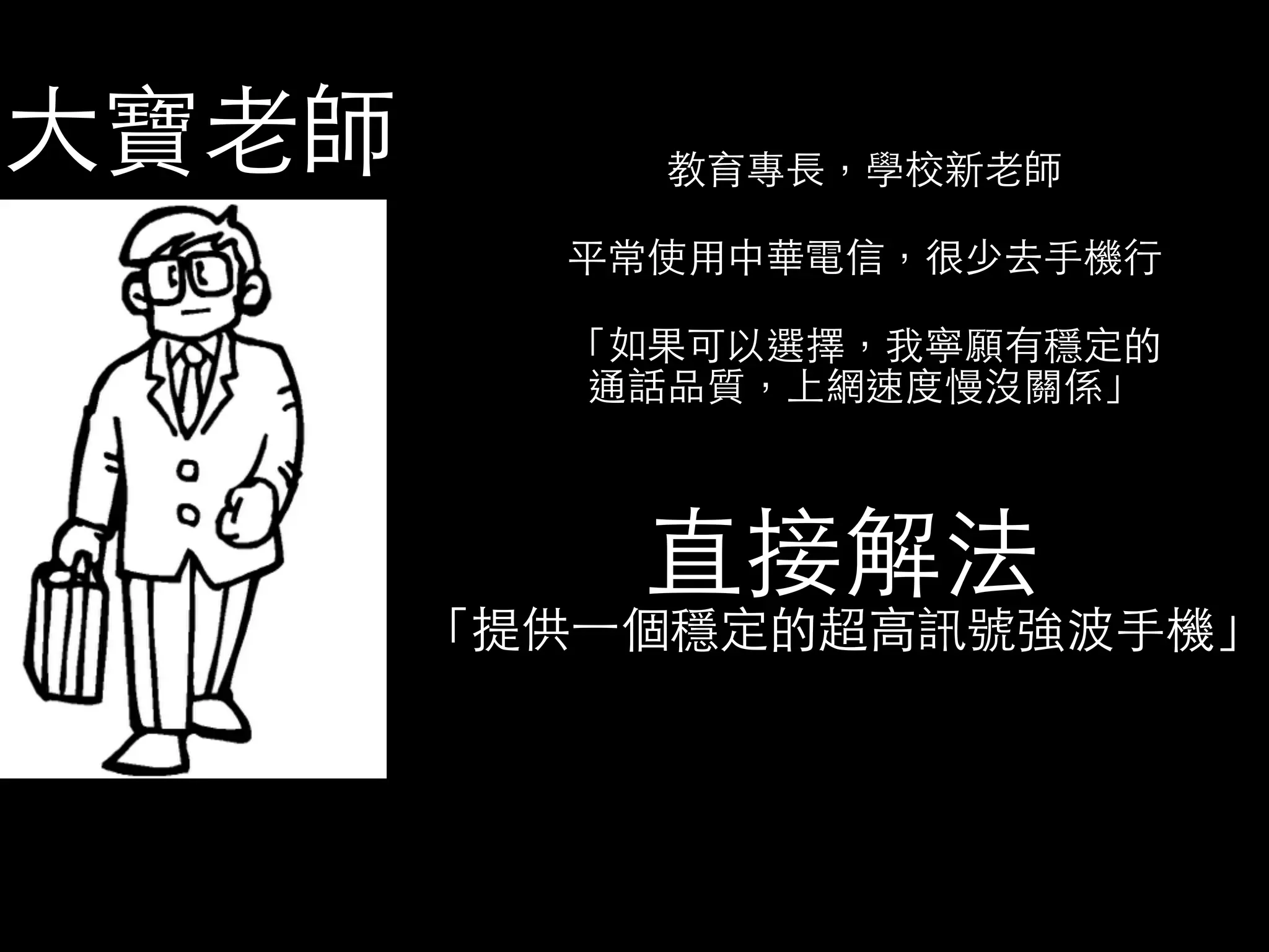教育專⻑⾧長，學校新⽼老師 
平常使⽤用中華電信，很少去⼿手機⾏行 
「如果可以選擇，我寧願有穩定的 
通話品質，上網速度慢沒關係」 
直接解法 
「提供⼀一個穩定的超⾼高訊號強波⼿手機」 
⼤大寶⽼老師 
 