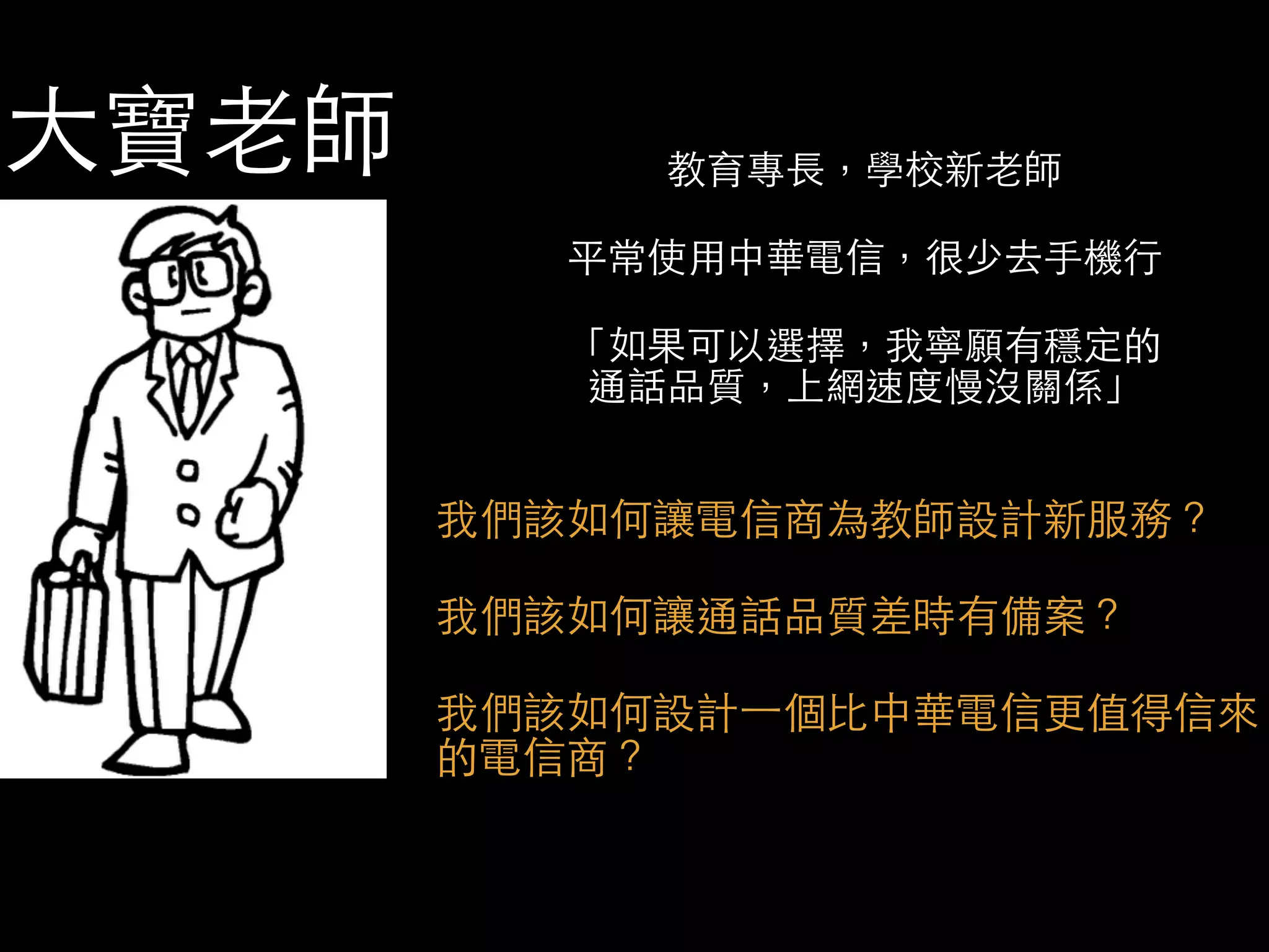 ⼤大寶⽼老師 教育專⻑⾧長，學校新⽼老師 
平常使⽤用中華電信，很少去⼿手機⾏行 
「如果可以選擇，我寧願有穩定的 
通話品質，上網速度慢沒關係」 
我們該如何讓電信商為教師設計新服務？ 
我們該如何讓通話品質差時有備案？ 
我們該如何設計⼀一個⽐比中華電信更值得信來 
的電信商？ 
 