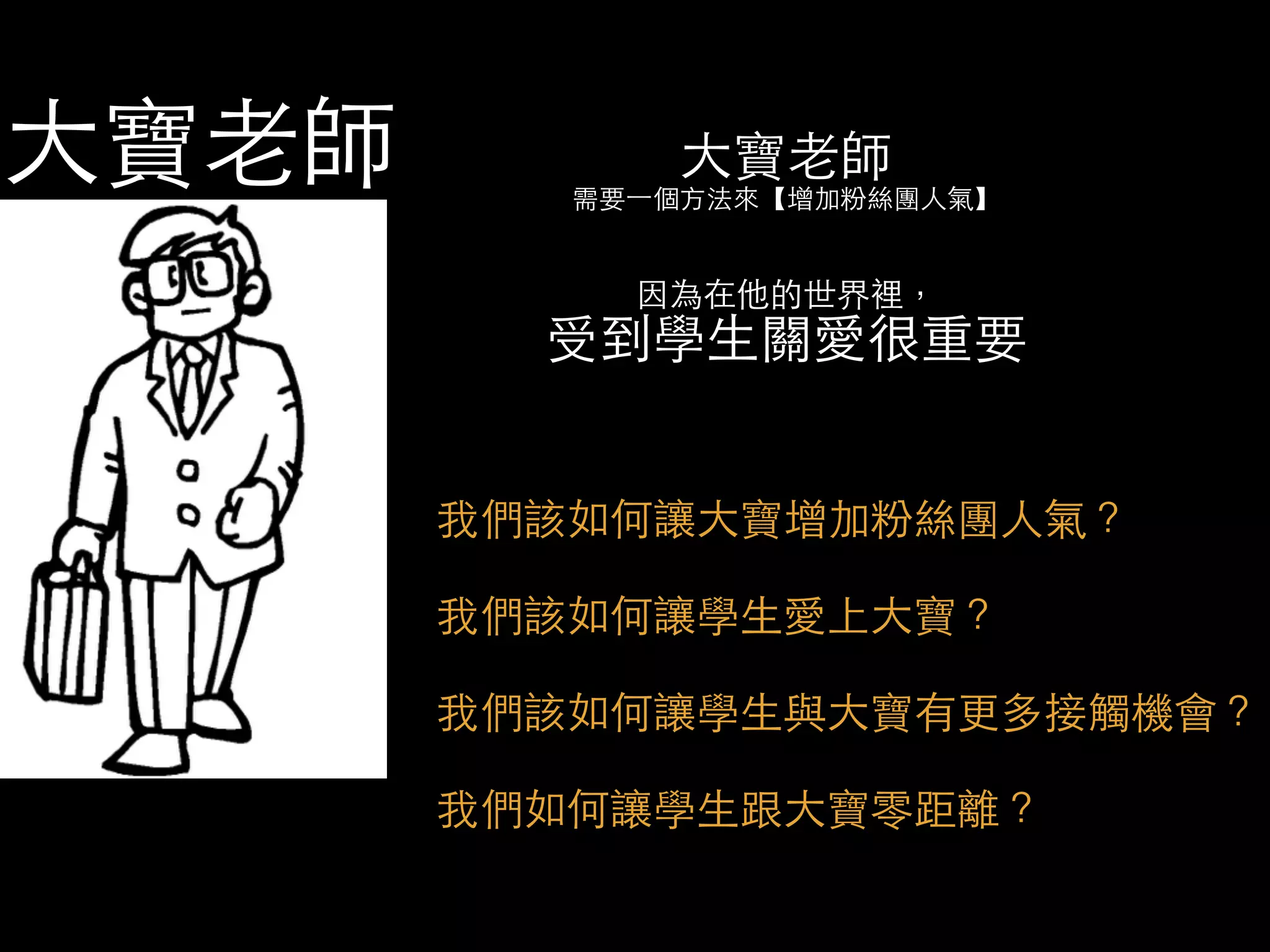 ⼤大寶⽼老師 
需要⼀一個⽅方法來【增加粉絲團⼈人氣】 
因為在他的世界裡， 受到學⽣生關愛很重要 
我們該如何讓⼤大寶增加粉絲團⼈人氣？ 
我們該如何讓學⽣生愛上⼤大寶？ 
我們該如何讓學⽣生與⼤大寶有更多接觸機會？ 
我們如何讓學⽣生跟⼤大寶零距離？ 
⼤大寶⽼老師 
 