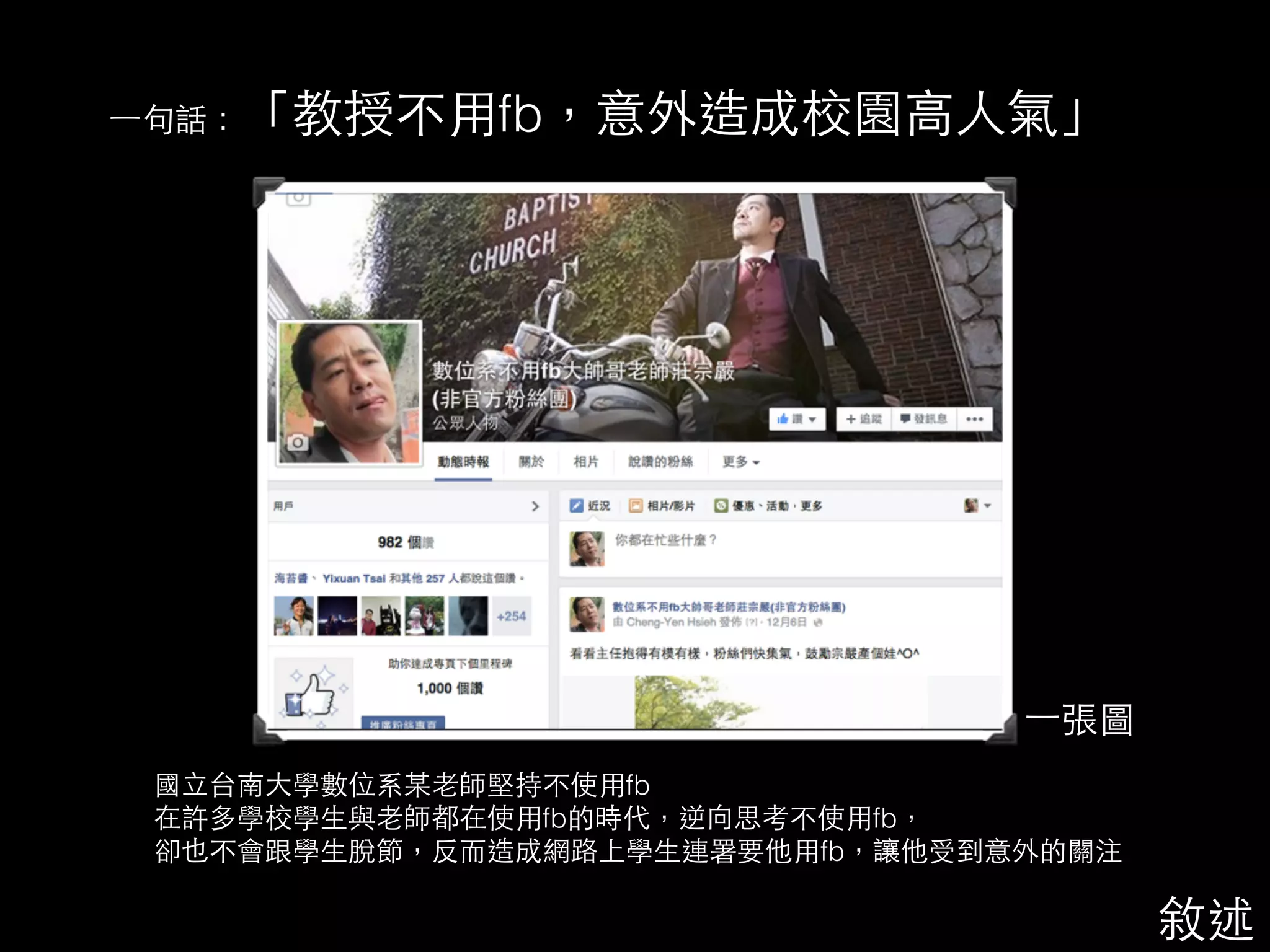 ⼀一句話：「教授不⽤用fb，意外造成校園⾼高⼈人氣」 
⼀一張圖 
國⽴立台南⼤大學數位系某⽼老師堅持不使⽤用fb 
在許多學校學⽣生與⽼老師都在使⽤用fb的時代，逆向思考不使⽤用fb， 
卻也不會跟學⽣生脫節，反⽽而造成網路上學⽣生連署要他⽤用fb，讓他受到意外的關注 
敘述 
 