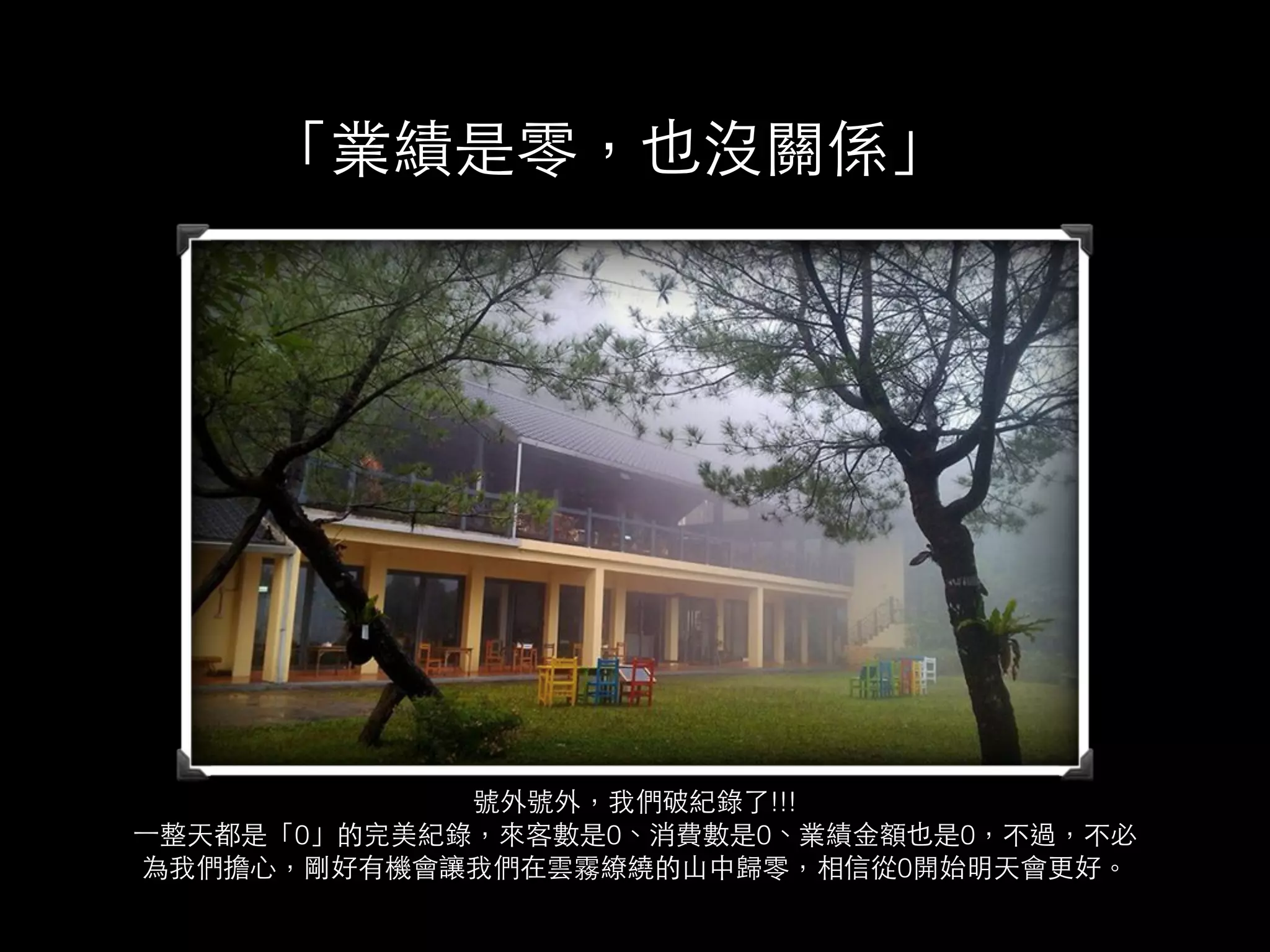 「業績是零，也沒關係」 
號外號外，我們破紀錄了!!! 
⼀一整天都是「0」的完美紀錄，來客數是0、消費數是0、業績⾦金額也是0，不過，不必 
為我們擔⼼心，剛好有機會讓我們在雲霧繚繞的⼭山中歸零，相信從0開始明天會更好。 
 