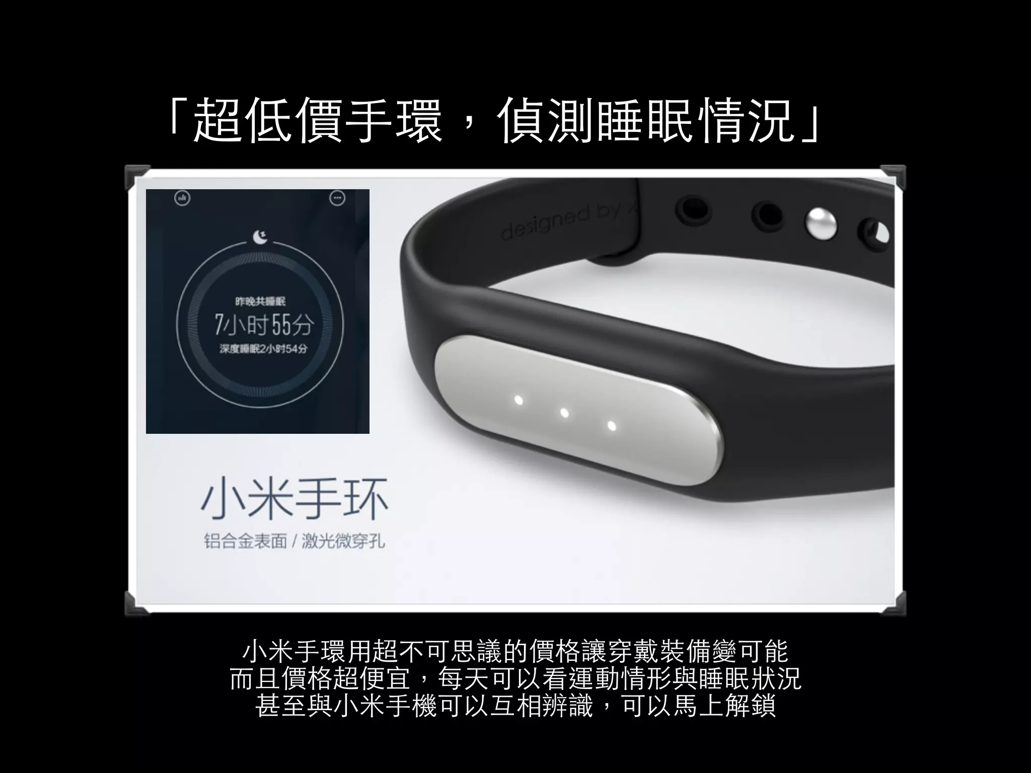 「超低價⼿手環，偵測睡眠情況」 
⼩小⽶米⼿手環⽤用超不可思議的價格讓穿戴裝備變可能 
⽽而且價格超便宜，每天可以看運動情形與睡眠狀況 
甚⾄至與⼩小⽶米⼿手機可以互相辨識，可以⾺馬上解鎖 
 