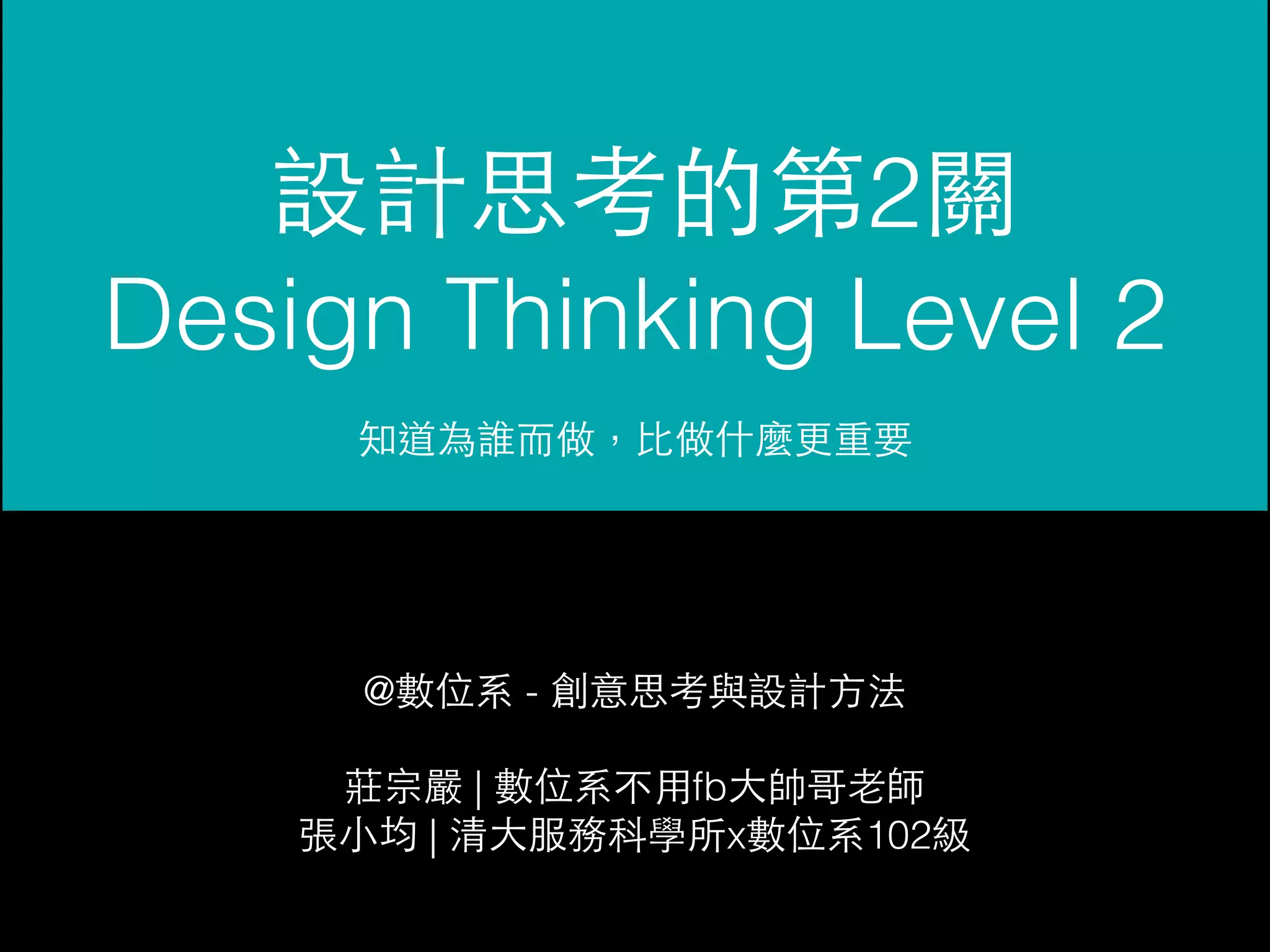 設計思考的第2關 
Design Thinking Level 2 
知道為誰⽽而做，⽐比做什麼更重要 
@數位系 - 創意思考與設計⽅方法 
莊宗嚴 | 數位系不⽤用fb⼤大帥哥⽼老師 
張⼩小均 | 清⼤大服務科學所x數位系102級 
