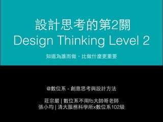 設計思考的第2關 
Design Thinking Level 2 
知道為誰⽽而做，⽐比做什麼更重要 
@數位系 - 創意思考與設計⽅方法 
莊宗嚴 | 數位系不⽤用fb⼤大帥哥⽼老師 
張⼩小均 | 清⼤大服務科學所x數位系102級 
 