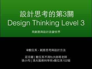 設計思考的第3關 
Design Thinking Level 3 
⽤用創意與設計改變世界 
@數位系 - 創意思考與設計⽅方法 
莊宗嚴 | 數位系不⽤用fb⼤大帥哥⽼老師 
張⼩小均 | 清⼤大服務科學所x數位系102級 
 