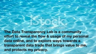 The Data Transparency Lab is a community
effort to reveal the flow & usage of my personal
data online, and to explore ways towards a
transparent data trade that brings value to me,
and protects my privacy.
 