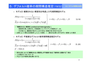 5.3 モデルの整理と拡張 
（5.19） 
21 
５．デフォルト確率の期間構造推定（19/32） 
– モデルD：観察されない異質性を考慮したPD期間構造モデル 
1 
+ - + 
1 exp{ Z ( t 
1)} 
i 
+ = 
( 1) 
PD t 
i 
0 + º + + + 
( 1) a ( ) '( )b '( )b 
Z t t c x t f t 
i i i f 
t = 0,1,L,T ; i = 0,1,L,N 
• 「観察されない異質性（unobserved heterogeneity）」 
•経営者の質、企業文化、内部統制（コンプライアンス意識など）、etc. 
•その他にも、観察者が気付くことのできない変数が多く存在するはず 
• 企業によって異なる定数項「ci」によって表現→ i 番目の企業に対するダミー変数により推定 
– モデルE：不確実なデフォルト確率期間構造推定モデル 
1 
+ - + 
i 
i 
+ = 
( 1) ( ) '( ) '( ) ~ 
Z t t x t f t 
• 個別企業における「観察されない異質性」が不確実である（“確率的に変動する”）場合 
• σは推定すべきパラメータ 
• PDi(t+1)も不確実な振る舞いをする 
（5. 20） 
~ ~ (0, 1) 
1 exp{ ( 1)} 
( 1) 
0 
N 
Z t 
PD t 
i i f i 
e 
+ ºa + b + b +se 
t = 0,1,L,T ; i = 0,1,L,N 
 