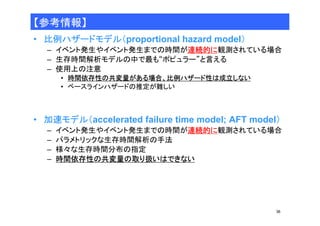 36 
【参考情報】 
• 比例ハザードモデル（proportional hazard model） 
– イベント発生やイベント発生までの時間が連続的に観測されている場合 
– 生存時間解析モデルの中で最も“ポピュラー”と言える 
– 使用上の注意 
• 時間依存性の共変量がある場合、比例ハザード性は成立しない 
• ベースラインハザードの推定が難しい 
• 加速モデル（accelerated failure time model; AFT model） 
– イベント発生やイベント発生までの時間が連続的に観測されている場合 
– パラメトリックな生存時間解析の手法 
– 様々な生存時間分布の指定 
– 時間依存性の共変量の取り扱いはできない 
 