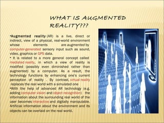 WHAT IS AUGMENTED
REALITY???
•Augmented reality (AR) is a live, direct or
indirect, view of a physical, real-world environ...