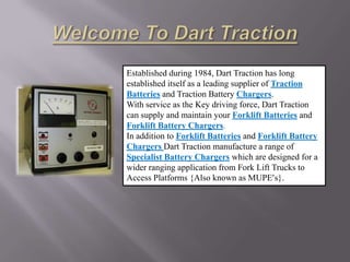 Established during 1984, Dart Traction has long
established itself as a leading supplier of Traction
Batteries and Traction Battery Chargers.
With service as the Key driving force, Dart Traction
can supply and maintain your Forklift Batteries and
Forklift Battery Chargers.
In addition to Forklift Batteries and Forklift Battery
Chargers Dart Traction manufacture a range of
Specialist Battery Chargers which are designed for a
wider ranging application from Fork Lift Trucks to
Access Platforms {Also known as MUPE’s}.
 