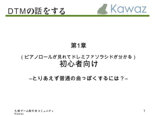 ゲーム コミュニティ札幌 製作者
Kawaz
1
DTMの をする話
第1章
（ピアノロールが見れてドレミファソラシドが分かる）
初心者向け
―とりあえず普通の曲っぽくするには？―
 
