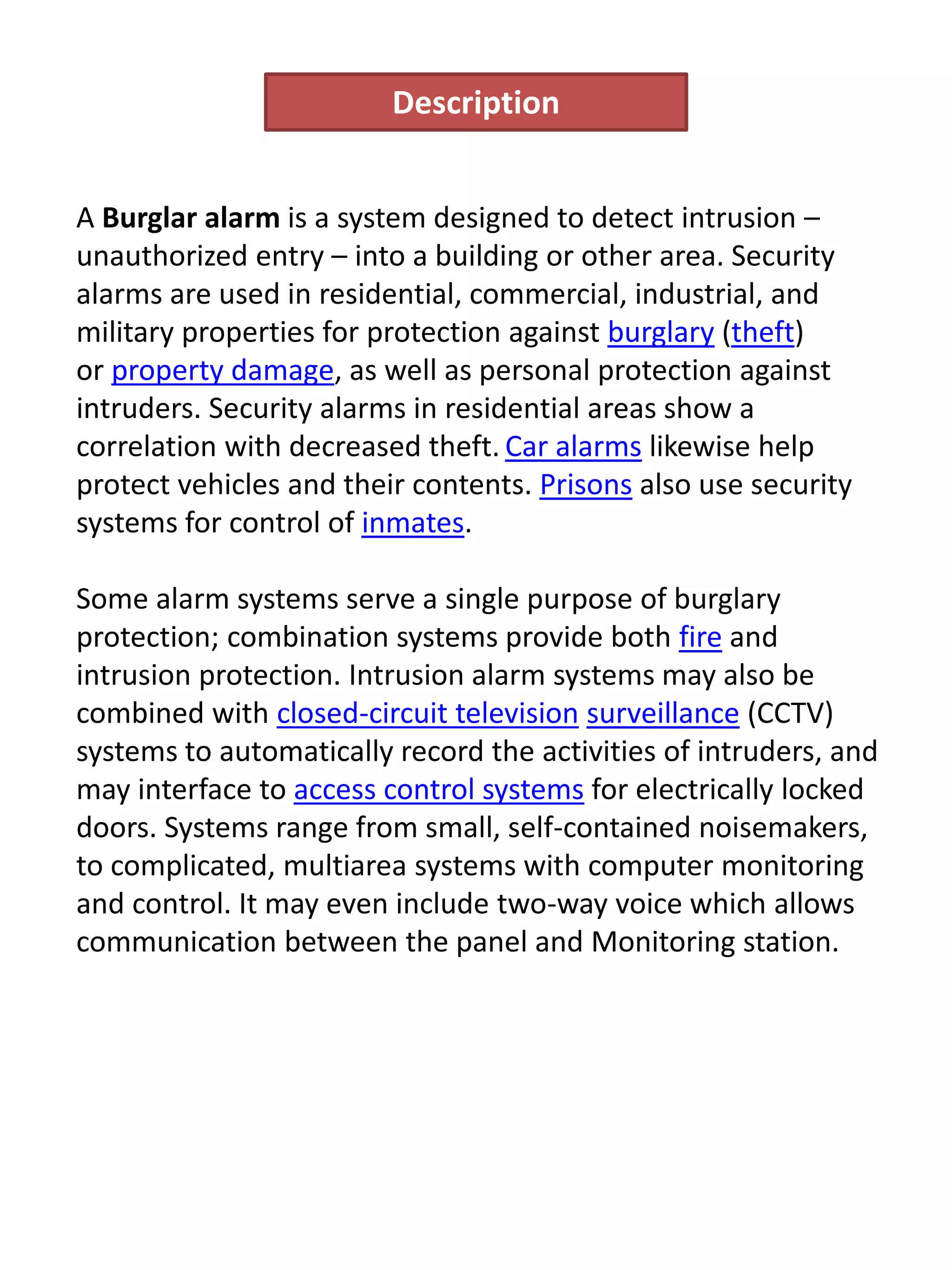 A Burglar alarm is a system designed to detect intrusion –
unauthorized entry – into a building or other area. Security
alarms are used in residential, commercial, industrial, and
military properties for protection against burglary (theft)
or property damage, as well as personal protection against
intruders. Security alarms in residential areas show a
correlation with decreased theft. Car alarms likewise help
protect vehicles and their contents. Prisons also use security
systems for control of inmates.
Some alarm systems serve a single purpose of burglary
protection; combination systems provide both fire and
intrusion protection. Intrusion alarm systems may also be
combined with closed-circuit television surveillance (CCTV)
systems to automatically record the activities of intruders, and
may interface to access control systems for electrically locked
doors. Systems range from small, self-contained noisemakers,
to complicated, multiarea systems with computer monitoring
and control. It may even include two-way voice which allows
communication between the panel and Monitoring station.
Description
 