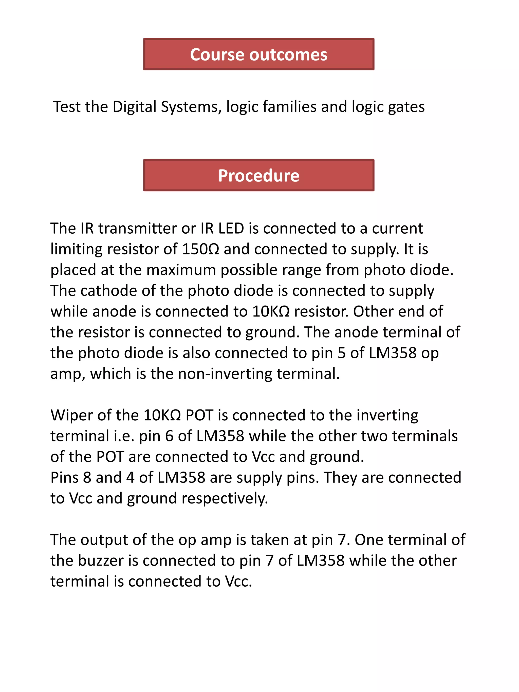 Procedure
The IR transmitter or IR LED is connected to a current
limiting resistor of 150Ω and connected to supply. It is
placed at the maximum possible range from photo diode.
The cathode of the photo diode is connected to supply
while anode is connected to 10KΩ resistor. Other end of
the resistor is connected to ground. The anode terminal of
the photo diode is also connected to pin 5 of LM358 op
amp, which is the non-inverting terminal.
Wiper of the 10KΩ POT is connected to the inverting
terminal i.e. pin 6 of LM358 while the other two terminals
of the POT are connected to Vcc and ground.
Pins 8 and 4 of LM358 are supply pins. They are connected
to Vcc and ground respectively.
The output of the op amp is taken at pin 7. One terminal of
the buzzer is connected to pin 7 of LM358 while the other
terminal is connected to Vcc.
Course outcomes
Test the Digital Systems, logic families and logic gates
 
