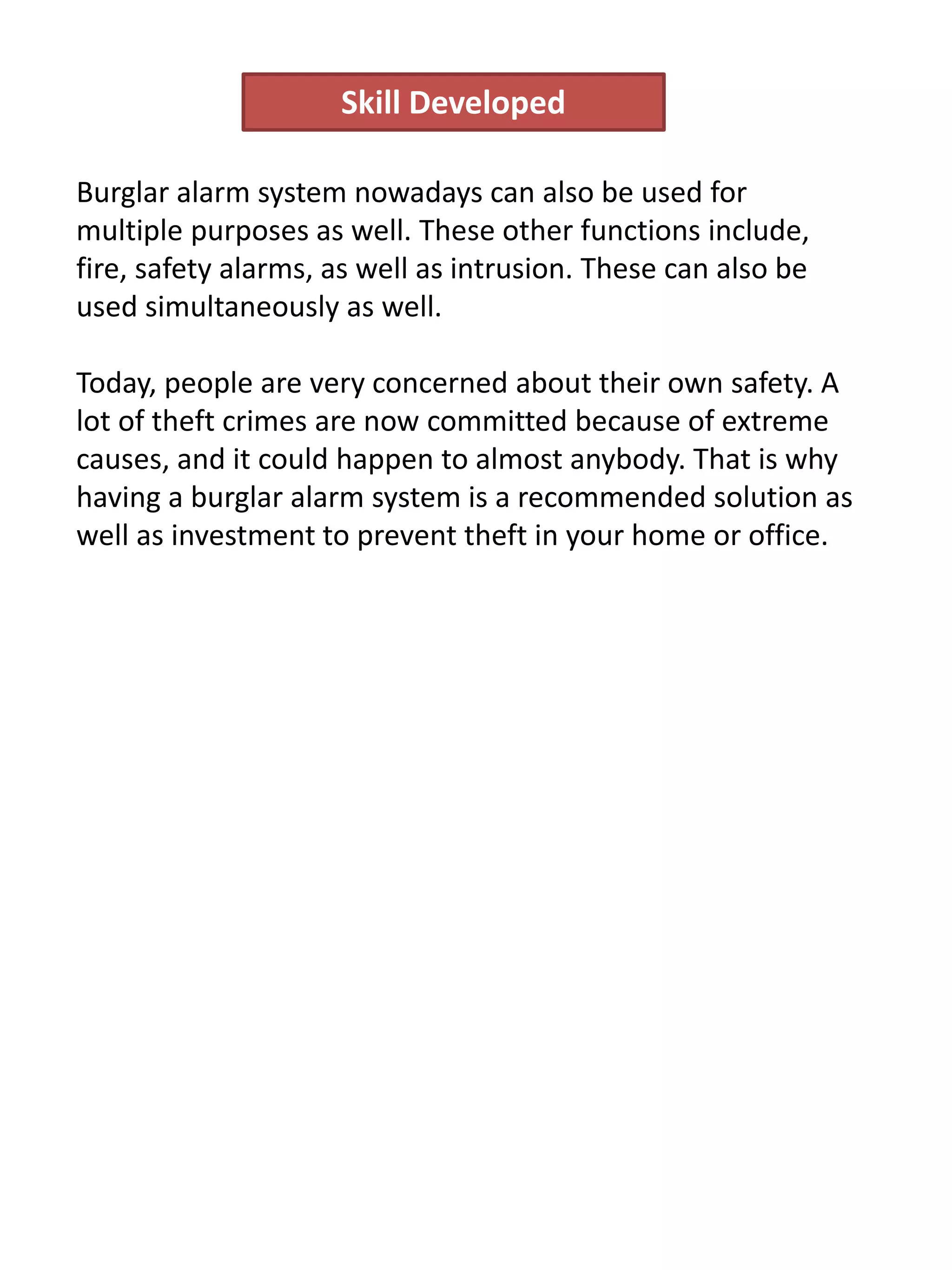 Burglar alarm system nowadays can also be used for
multiple purposes as well. These other functions include,
fire, safety alarms, as well as intrusion. These can also be
used simultaneously as well.
Today, people are very concerned about their own safety. A
lot of theft crimes are now committed because of extreme
causes, and it could happen to almost anybody. That is why
having a burglar alarm system is a recommended solution as
well as investment to prevent theft in your home or office.
Skill Developed
 