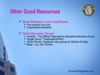 SilvanaDTM@yahoo.com
Other Good Resources

Senior Members in your Area/Division

Find a person you trust

Toastmasters worldwide

Online Discussion Groups

LinkedIn: “The Official Toastmasters International Members Group”

Google Group: "ToastmastersPrime".

Yahoo Groups, Facebook: many groups for Districts & Clubs

Blogs – e.g. John Zimmer
 