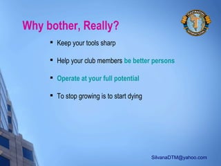 SilvanaDTM@yahoo.com
Why bother, Really?

Keep your tools sharp

Help your club members be better persons

Operate at your full potential

To stop growing is to start dying
 