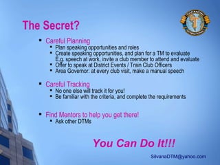 SilvanaDTM@yahoo.com
The Secret?

Careful Planning

Plan speaking opportunities and roles

Create speaking opportunities, and plan for a TM to evaluate
E.g. speech at work, invite a club member to attend and evaluate

Offer to speak at District Events / Train Club Officers

Area Governor: at every club visit, make a manual speech

Careful Tracking

No one else will track it for you!

Be familiar with the criteria, and complete the requirements

Find Mentors to help you get there!

Ask other DTMs
You Can Do It!!!
 