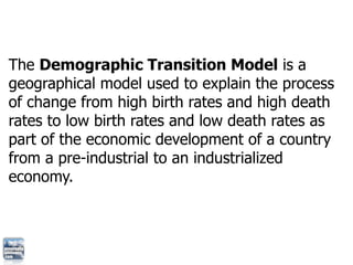 The Demographic Transition Model is a
geographical model used to explain the process
of change from high birth rates and h...