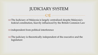 
 The Judiciary of Malaysia is largely centralized despite Malaysia's
federal constitution, heavily influenced by the British Common Law
 independent from political interference
 The judiciary is theoretically independent of the executive and the
legislature
JUDICIARY SYSTEM
 