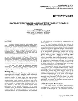 1 Copyright © 1997 by ASME
Proceedings of DETC’97:
1997 ASME Design Engineering Technical Conferences
September 14-17,1997,Sacramento,California
DETC97/DTM-3885
MULTIOBJECTIVE OPTIMIZATION AND QUANTITATIVE TRADE-OFF ANALYSIS IN
XEROGRAPHIC SYSTEM DESIGN
Sudhendu Rai
Member of Research & Technology Staff
Wilson Center for Research & Technology
Xerox Corporation, Webster NY14580
ABSTRACT
A complex engineering system such as a xerographic marking
engine is an aggregate of interacting subsystems that are coupled through a
large number of constraints and design variables. The traditional way of
designing these systems is to decouple the overall design into smaller
subsystems and assign teams to work on these subsystems. This approach is
critical to making the project manageable and enabling concurrent
development. However, if the goal is to design systems that can deliver best
possible performance, i.e. if the performance limits are being pushed to the
extreme, characterizing the interactions becomes critical.
Multiobjective optimization is a design methodology that addresses
the issue of designing large systems where the goal is to simultaneously
optimize a finite number of performance criteria that come from one or more
disciplines and are coupled through a set of design variables and constraints.
This approach to design makes explicit and quantitative the inherent trade-offs
that need to be made in doing coupled system design. It also enables the
determination of the attainable limits of performance from a given system.
This paper will discuss the multiobjective optimization
methodology and optimal methods of performing quantitative trade-off
analysis. These design methods will be applied to problems from the
xerographic design domain and results will be presented.
INTRODUCTION
The traditional way of designing large engineering
systems has been to break it down into smaller subsystems;
work on them in somewhat of an isolated manner and put them
together to produce the whole system. The subdivision into
smaller subsystems was essential in the past to make the project
manageable and enable concurrent development and worked
well since the performance requirement was not high and the
market pressures on cost and product development time were
low. However, if the goal is to design products whose
performance is being pushed to extreme, it is no longer
reasonable to take the traditional compartmentalized view to
product design. It becomes necessary to focus on the
interactions between the various subsystems and characterize
the trade-offs between various objectives in a quantitative and
precise manner.
The area of integrated design has been receiving the
attention of several researchers in the recent past. For example,
integrated structure/control system design efforts have focussed
on trying to look at the interactions between controller design
and mechanical design and focus on simultaneous optimization
of the performance characteristics coming from the two
disciplines. (For examples see, Khot & Venkayya et.al [4],
Miller & Shim [7], Hale & Lisowski [3], Bodden & Junkins
[1], Meirovitch [6], Rai & Asada [12]). Other researchers have
focussed on the design of structural optimization of mechanical
systems that can improve static and dynamic characteristics of
the structures. (For examples see, Eschenauer et. al. [2], Koski
[5], Rai & Asada [11]). In a separate report prepared for ARPA,
the authors Whitney et. al. [19] highlight the need for a systems
perspective to electromechanical product design.
This paper will focus on some of the issues involved
in the design of large xerographic marking engines. A design
methodology will be presented and corroborated with practical
examples that illustrate how some of these issues can be
resolved. The first section of the paper will briefly describe the
xerographic marking process. In the second section some of
the issues involved in designing systems that can deliver
extremely high performance will be examined. The design
methodology of multiobjective optimization will then be
described in the context of xerographic system design and
illustrated with relevant examples.
1.0 The Xerographic Marking Engine
The section provides an overview of the xerographic
marking process. For a more in-depth description, the reader is
referred to Pai & Springett [9]. The xerographic subsystems
 