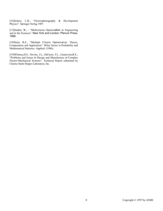 8 Copyright © 1997 by ASME
[16]Schein, L.B., “Electrophotography & Development
Physics”. Springer-Verlag 1987.
[17]Stadler, W., : “Multicriteria Optimization in Engineering
and in the Sciences”. New York and London: Plenum Press,
1988.
[18]Steur, R.E., “Multiple Criteria Optimization: Theory,
Computation and Application”. Wiley Series in Probability and
Mathematical Statistics -Applied (1986).
[19]Whitney,D.E., Nevins, J.L., DeFazio, T.L., Gustavson,R.E.,
“Problems and Issues In Design and Manufacture of Complex
Electro-Mechanical Systems”. Technical Report submitted by
Charles Stark Draper Laboratory, Inc.
 