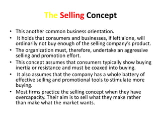 The Selling Concept 
• This another common business orientation. 
• It holds that consumers and businesses, if left alone,...