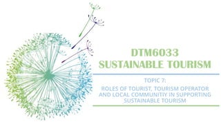 DTM6033
SUSTAINABLE TOURISM
TOPIC 7:
ROLES OF TOURIST, TOURISM OPERATOR
AND LOCAL COMMUNITIY IN SUPPORTING
SUSTAINABLE TOURISM
 