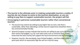 • The tourist is the ultimate actor in making sustainable tourism a reality. If
tourists do not choose to come to the tourism destination, or are not
willing to pay fees to support sustainable tourism, the project will fail.
• Encouraging in patronize sustainable tourism rather than conventional
tourism.
 The tourist may need to be willing to pay higher fees to visit a site that is
sustainable, rather than attending a similar tourism experience elsewhere that is
less environmentally friendly.
 Several European surveys indicate that tourists are willing to pay up to 5% more (of
their entire trip budget), e.g. for such extra costs such as entrance fees, if they
know that the extra money will support the local environment and the community.
 However, tourists, like everybody, have limited budgets, and there does come a
point past which an excessively high fee will turn tourists away.
Tourist
 