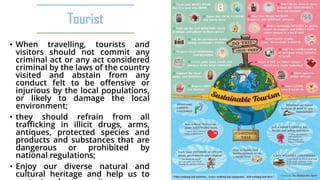 Tourist
• When travelling, tourists and
visitors should not commit any
criminal act or any act considered
criminal by the laws of the country
visited and abstain from any
conduct felt to be offensive or
injurious by the local populations,
or likely to damage the local
environment;
• they should refrain from all
trafficking in illicit drugs, arms,
antiques, protected species and
products and substances that are
dangerous or prohibited by
national regulations;
• Enjoy our diverse natural and
cultural heritage and help us to
 