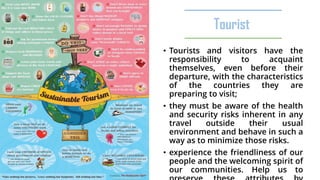 Tourist
• Tourists and visitors have the
responsibility to acquaint
themselves, even before their
departure, with the characteristics
of the countries they are
preparing to visit;
• they must be aware of the health
and security risks inherent in any
travel outside their usual
environment and behave in such a
way as to minimize those risks.
• experience the friendliness of our
people and the welcoming spirit of
our communities. Help us to
 