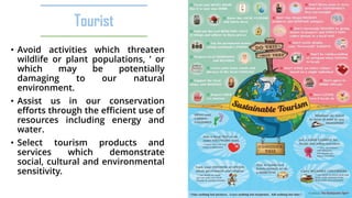Tourist
• Avoid activities which threaten
wildlife or plant populations, ’ or
which may be potentially
damaging to our natural
environment.
• Assist us in our conservation
efforts through the efficient use of
resources including energy and
water.
• Select tourism products and
services which demonstrate
social, cultural and environmental
sensitivity.
 