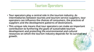 Tourism Operators
• Tour operators play a central role in the tourism industry. As
intermediaries between tourists and tourism service suppliers, tour
operators can influence the choices of consumers, the practices of
suppliers and the development patterns of destinations.
• This unique role means that tour operators can make an important
contribution to furthering the goals of sustainable tourism
development and protecting the environmental and cultural
resources on which the tourism industry depends for its survival and
growth.
 