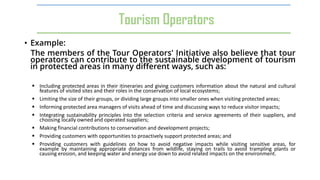 • Example:
The members of the Tour Operators' Initiative also believe that tour
operators can contribute to the sustainable development of tourism
in protected areas in many different ways, such as:
 Including protected areas in their itineraries and giving customers information about the natural and cultural
features of visited sites and their roles in the conservation of local ecosystems;
 Limiting the size of their groups, or dividing large groups into smaller ones when visiting protected areas;
 Informing protected area managers of visits ahead of time and discussing ways to reduce visitor impacts;
 Integrating sustainability principles into the selection criteria and service agreements of their suppliers, and
choosing locally owned and operated suppliers;
 Making financial contributions to conservation and development projects;
 Providing customers with opportunities to proactively support protected areas; and
 Providing customers with guidelines on how to avoid negative impacts while visiting sensitive areas, for
example by maintaining appropriate distances from wildlife, staying on trails to avoid trampling plants or
causing erosion, and keeping water and energy use down to avoid related impacts on the environment.
Tourism Operators
 