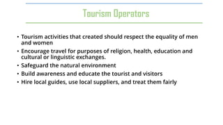 • Tourism activities that created should respect the equality of men
and women
• Encourage travel for purposes of religion, health, education and
cultural or linguistic exchanges.
• Safeguard the natural environment
• Build awareness and educate the tourist and visitors
• Hire local guides, use local suppliers, and treat them fairly
Tourism Operators
 