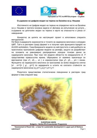Програма за ТГС по ИПП България – Сърбия

      Създаване на цифров модел на терена на басейна на р. Нишава

      Изготвянето на Цифров модел на терена на определни части на басейна
на р. Нишава е третата основна задача от Договор за изпълнение на услуга „
създаване на дигитален модел на терена и карти на опасността и риска от
наводнения

       Конкретно за целите на настоящият проект е използвана следната
методология:
На база създадените хоризонатли и точките за надморска височина е изграден
ЦМТ. Той е в растерен (грид) формат и е получен чрез функцията topogrid на
ArcGIS workstation. Грид-базираните модели са най-простите и най-удобните за
практическо приложение цифрови модели на релефа, защото се разработват
на основата на равномерно разпределени изходни точкови данни за
надморските височини. При този тип модели областта по координатите X, Y
представлява правоъгълна мрежа, образувана от взаимно пресичащи се
вертикални (при x1, x2,..., xn ) и хоризонтални (при y1, y2,..., ym ) линии.
Функцията на надморската височина се простроява за всяка квадратна клетка
[xi , xi+1]× [ yj , yj+1] по зададените в ъглите на клетката стойности на
надморските височинни zi,j,zi+1,j,zi,j+1,zi+1,j+1

     Резултата представлява статистическа повърхнина в растерен грид
формат и има следният вид:




                                     EUROPEAN UNION
                       Bulgaria – Serbia IPA Cross-border Programme
   “Assessment of flood risk – a base for sustainable development in upper part of Nishava
catchment”                                                                             Page 1
 