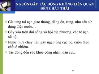 NGUỒN GÂY TÁC ĐỘNG KHÔNG LIÊN QUAN
ĐẾN CHẤT THẢI
Gia tăng tai nạn giao thông, tiếng ồn, rung, nhu cầu sử
dụng điện nước…
Gây xáo trộn đời sống xã hội địa phương, các tệ nạn
xã hội,
Nước mưa chảy tràn gây ngập úng cục bộ, cuốn theo
chất ô nhiễm.
Tác động đến sức khỏe công nhân, dân cư…
16
 