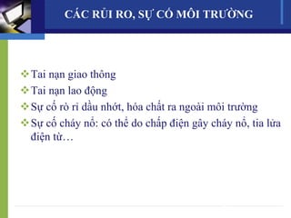 CÁC RỦI RO, SỰ CỐ MÔI TRƯỜNG
Tai nạn giao thông
Tai nạn lao động
Sự cố rò rỉ dầu nhớt, hóa chất ra ngoài môi trường
Sự cố cháy nổ: có thể do chấp điện gây cháy nổ, tia lửa
điện từ…
17
 