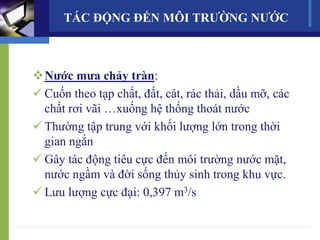 Nước mưa chảy tràn:
 Cuốn theo tạp chất, đất, cát, rác thải, dầu mỡ, các
chất rơi vãi …xuống hệ thống thoát nước
 Thường tập trung với khối lượng lớn trong thời
gian ngắn
 Gây tác động tiêu cực đến môi trường nước mặt,
nước ngầm và đời sống thủy sinh trong khu vực.
 Lưu lượng cực đại: 0,397 m3/s
TÁC ĐỘNG ĐẾN MÔI TRƯỜNG NƯỚC
 