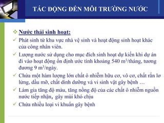 Nước thải sinh hoạt:
 Phát sinh từ khu vực nhà vệ sinh và hoạt động sinh hoạt khác
của công nhân viên.
 Lượng nước sử dụng cho mục đích sinh hoạt dự kiến khi dự án
đi vào hoạt động ổn định ước tính khoảng 540 m3/tháng, tương
đương 9 m3/ngày.
 Chứa một hàm lượng lớn chất ô nhiễm hữu cơ, vô cơ, chất rắn lơ
lửng, dầu mỡ, chất dinh dưỡng và vi sinh vật gây bệnh …
 Làm gia tăng độ màu, tăng nồng độ của các chất ô nhiễm nguồn
nước tiếp nhận, gây mùi khó chịu
 Chứa nhiều loại vi khuẩn gây bệnh
TÁC ĐỘNG ĐẾN MÔI TRƯỜNG NƯỚC
 