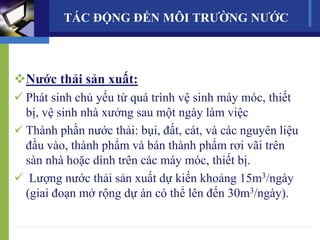 TÁC ĐỘNG ĐẾN MÔI TRƯỜNG NƯỚC
Nước thải sản xuất:
 Phát sinh chủ yếu từ quá trình vệ sinh máy móc, thiết
bị, vệ sinh nhà xưởng sau một ngày làm việc
 Thành phần nước thải: bụi, đất, cát, và các nguyên liệu
đầu vào, thành phẩm và bán thành phẩm rơi vãi trên
sàn nhà hoặc dính trên các máy móc, thiết bị.
 Lượng nước thải sản xuất dự kiến khoảng 15m3/ngày
(giai đoạn mở rộng dự án có thể lên đến 30m3/ngày).
 