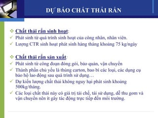  Chất thải rắn sinh hoạt:
 Phát sinh từ quá trình sinh hoạt của công nhân, nhân viên.
 Lượng CTR sinh hoạt phát sinh hàng tháng khoảng 75 kg/ngày
 Chất thải rắn sản xuất:
 Phát sinh từ công đoạn đóng gói, bảo quản, vận chuyển
 Thành phần chủ yếu là thùng carton, bao bì các loại, các dụng cụ
bảo hộ lao động sau quá trình sử dụng…
 Dự kiến lượng chất thải không nguy hại phát sinh khoảng
500kg/tháng.
 Các loại chất thải này có giá trị tái chế, tái sử dụng, dễ thu gom và
vận chuyển nên ít gây tác động trực tiếp đến môi trường.
DỰ BÁO CHẤT THẢI RẮN
 