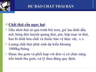 Chất thải rắn nguy hại:
 Dầu nhớt thải từ quá trình bôi trơn, giẻ lau dính dầu
mỡ, bóng đèn huỳnh quang thải, pin, hộp mực in thải,
bao bì dính hóa chất và thuốc bảo vệ thực vật, .v.v.
 Lượng chất thải phát sinh dự kiến khoảng
1000kg/tháng.
 Được thu gom và phối hợp với đơn vị có chức năng
tiến hành thu gom, xử lý theo đúng quy định.
DỰ BÁO CHẤT THẢI RẮN
 