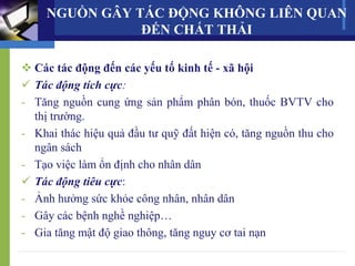  Các tác động đến các yếu tố kinh tế - xã hội
 Tác động tích cực:
- Tăng nguồn cung ứng sản phẩm phân bón, thuốc BVTV cho
thị trường.
- Khai thác hiệu quả đầu tư quỹ đất hiện có, tăng nguồn thu cho
ngân sách
- Tạo việc làm ổn định cho nhân dân
 Tác động tiêu cực:
- Ảnh hưởng sức khỏe công nhân, nhân dân
- Gây các bệnh nghề nghiệp…
- Gia tăng mật độ giao thông, tăng nguy cơ tai nạn
NGUỒN GÂY TÁC ĐỘNG KHÔNG LIÊN QUAN
ĐẾN CHẤT THẢI
 