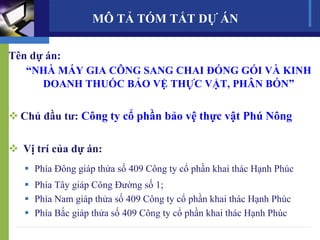 MÔ TẢ TÓM TẮT DỰ ÁN
Tên dự án:
“NHÀ MÁY GIA CÔNG SANG CHAI ĐÓNG GÓI VÀ KINH
DOANH THUỐC BẢO VỆ THỰC VẬT, PHÂN BÓN”
 Chủ đầu tư: Công ty cổ phần bảo vệ thực vật Phú Nông
 Vị trí của dự án:
 Phía Đông giáp thửa số 409 Công ty cổ phần khai thác Hạnh Phúc
 Phía Tây giáp Công Đường số 1;
 Phía Nam giáp thửa số 409 Công ty cổ phần khai thác Hạnh Phúc
 Phía Bắc giáp thửa số 409 Công ty cổ phần khai thác Hạnh Phúc
 
