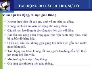 Tai nạn lao động, tai nạn giao thông
 Không thực hiện tốt các quy định về an toàn lao động.
 Không tập huấn an toàn lao động cho công nhân.
 Các tai nạn lao động từ các công tác tiếp cận với điện.
 Bất cẩn của công nhân trong quá trình vận hành máy móc, thiết
bị và bốc dỡ hàng hóa.
 Quần áo, đầu tóc không gọn gàng khi làm việc gần các môtơ,
quạt thông gió.
 Tình trạng sức khỏe không tốt của người lao động dẫn đến thiếu
tập trung khi làm việc.
 Môi trường làm việc căng thẳng.
 Gia tăng các phương tiện giao thông..
TÁC ĐỘNG DO CÁC RỦI RO, SỰ CỐ
 