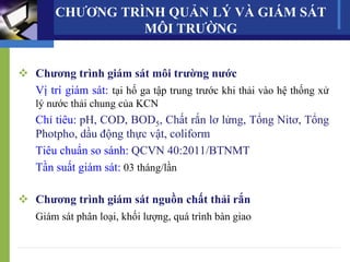 CHƯƠNG TRÌNH QUẢN LÝ VÀ GIÁM SÁT
MÔI TRƯỜNG
 Chương trình giám sát môi trường nước
Vị trí giám sát: tại hố ga tập trung trước khi thải vào hệ thống xử
lý nước thải chung của KCN
Chỉ tiêu: pH, COD, BOD5, Chất rắn lơ lửng, Tổng Nitơ, Tổng
Photpho, dầu động thực vật, coliform
Tiêu chuẩn so sánh: QCVN 40:2011/BTNMT
Tần suất giám sát: 03 tháng/lần
 Chương trình giám sát nguồn chất thải rắn
Giám sát phân loại, khối lượng, quá trình bàn giao
 