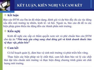 KẾT LUẬN, KIẾN NGHỊ VÀ CAM KẾT
 Kết luận
Báo cáo ĐTM của Dự án đã nhận dạng, đánh giá và dự báo đầy đủ các tác động
xấu đến môi trường tự nhiên, kinh tế- xã hội. Ngoài ra, báo cáo đã đề ra các
biện pháp giảm thiểu tác động đến các thành phần môi trường.
 Kiến nghị
Kính đề nghị các cấp có thẩm quyền xem xét và phê chuẩn báo cáo ĐTM
cho dự án “Nhà máy gia công sang chai đóng gói và kinh doanh thuốc bảo
vệ thực vật, phân bón”
 Cam kết
Có kế hoạch quản lý, đảm bảo vệ sinh môi trường và phát triển bền vững.
Thực hiện các biện pháp xử lý chất thải, cam kết đảm bảo xử lý các chất
thải đạt tiêu chuẩn môi trường và thực hiện đúng chương trình giám sát chất
lượng môi trường.
 