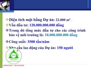 Diện tích mặt bằng Dự án: 22.000 m2 .
Vốn đầu tư: 120.000.000.000 đồng
Trong đó tổng mức đầu tư cho các công trình
bảo vệ môi trường là: 10.000.000.000 đồng
Công suất: 3500 tấn/năm
Nhu cầu lao động của Dự án: 150 người
 